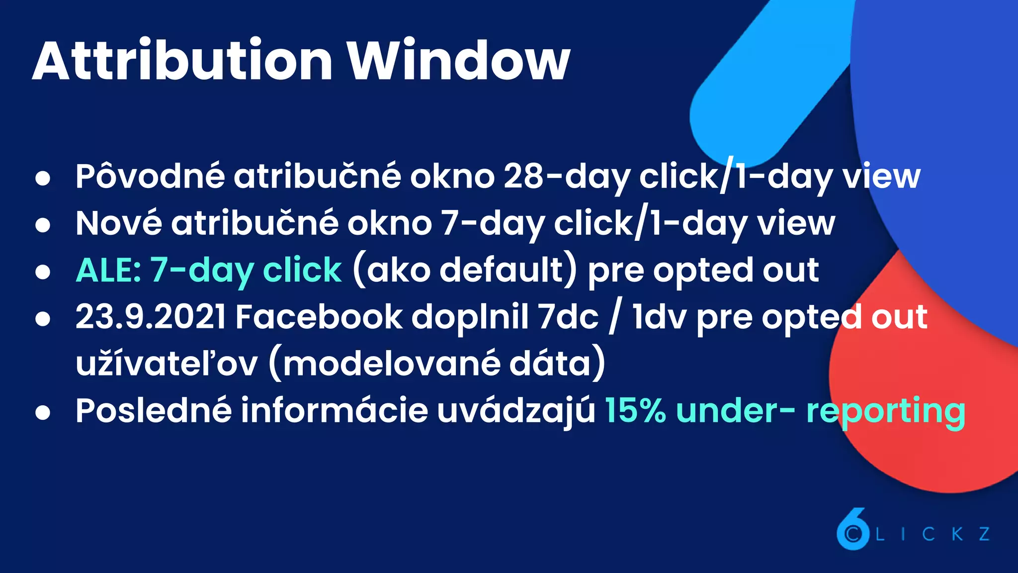 Attribution Window
● Pôvodné atribučné okno 28-day click/1-day view
● Nové atribučné okno 7-day click/1-day view
● ALE: 7-day click (ako default) pre opted out
● 23.9.2021 Facebook doplnil 7dc / 1dv pre opted out
užívateľov (modelované dáta)
● Posledné informácie uvádzajú 15% under- reporting
 