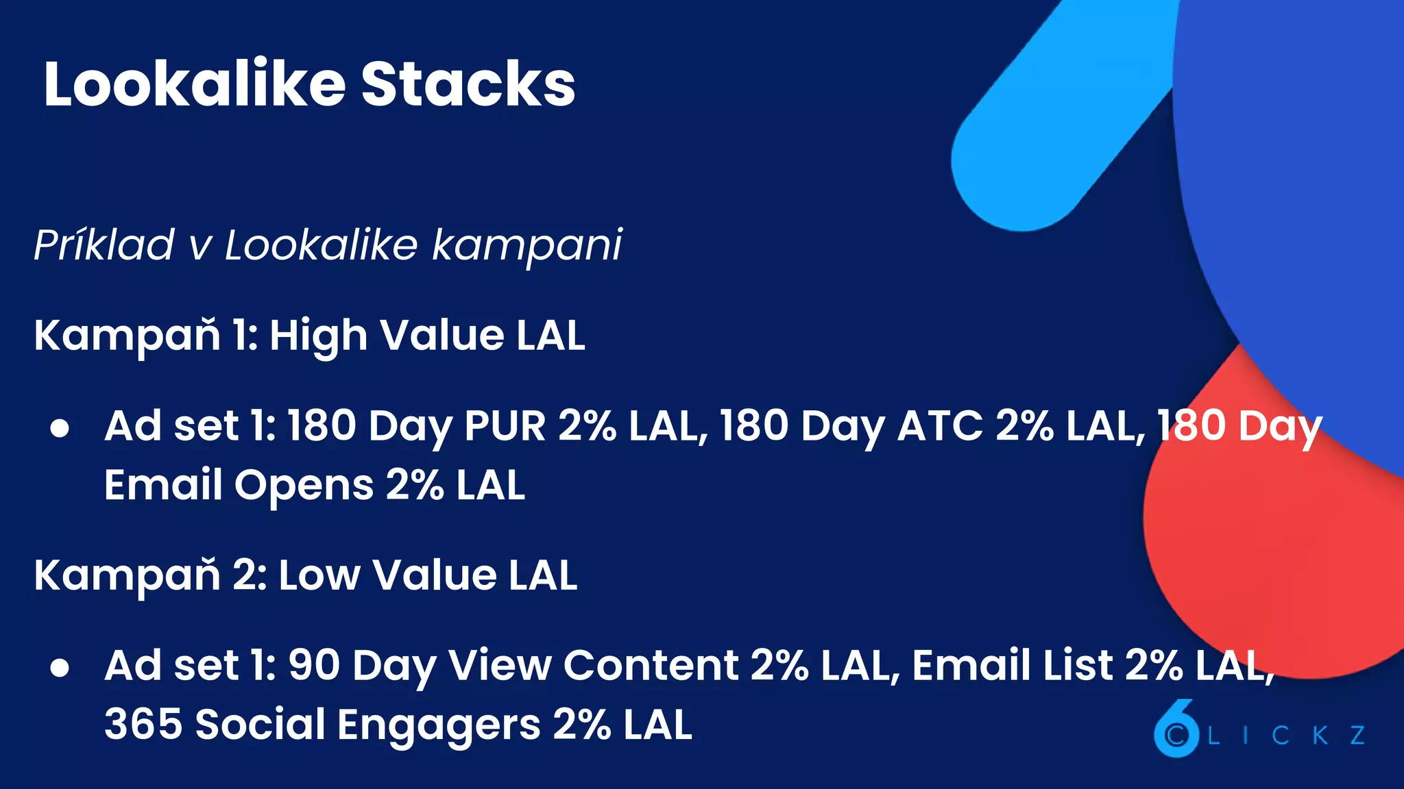 Lookalike Stacks
Príklad v Lookalike kampani
Kampaň 1: High Value LAL
● Ad set 1: 180 Day PUR 2% LAL, 180 Day ATC 2% LAL, 180 Day
Email Opens 2% LAL
Kampaň 2: Low Value LAL
● Ad set 1: 90 Day View Content 2% LAL, Email List 2% LAL,
365 Social Engagers 2% LAL
 