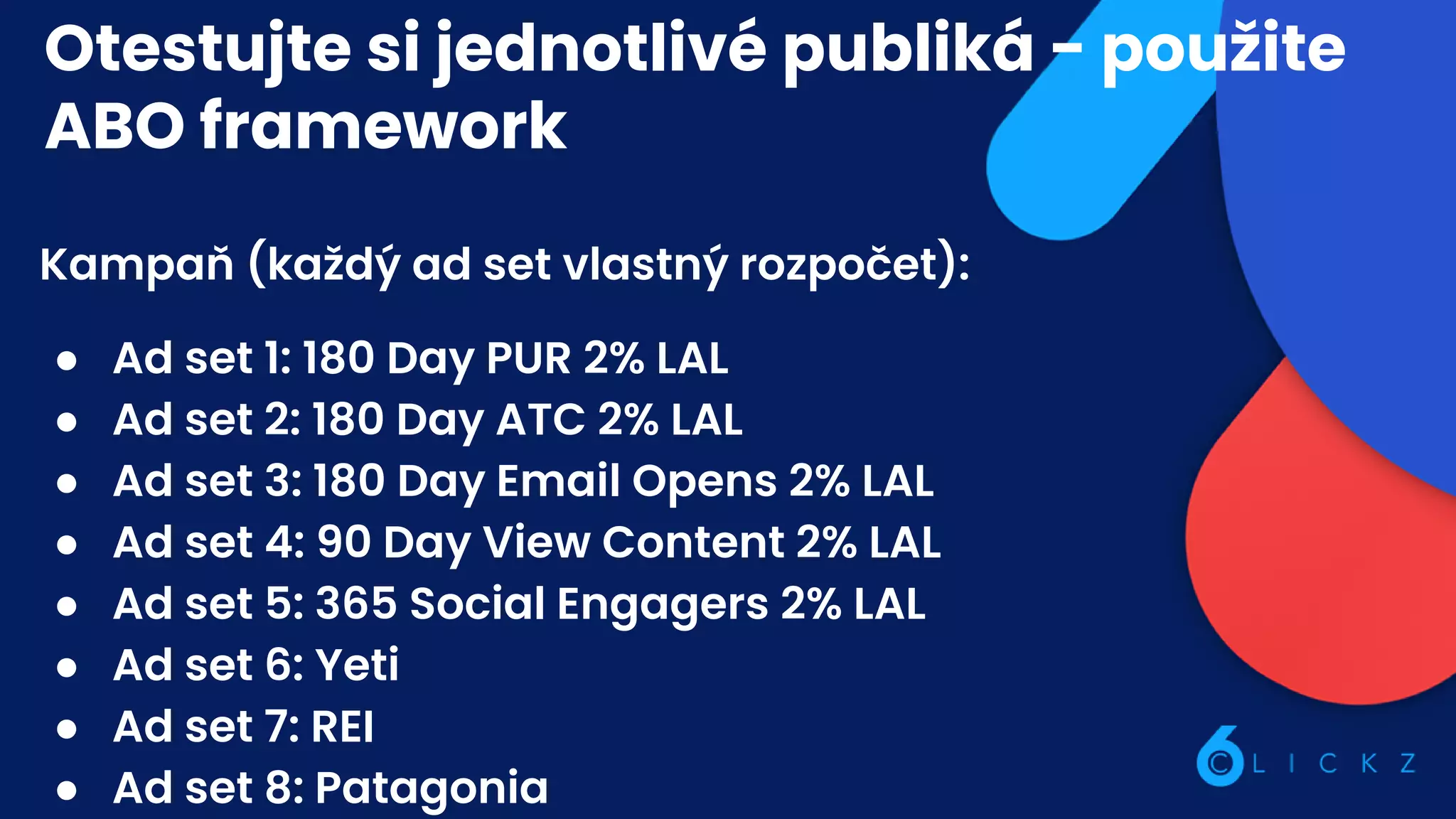 Otestujte si jednotlivé publiká - použite
ABO framework
Kampaň (každý ad set vlastný rozpočet):
● Ad set 1: 180 Day PUR 2% LAL
● Ad set 2: 180 Day ATC 2% LAL
● Ad set 3: 180 Day Email Opens 2% LAL
● Ad set 4: 90 Day View Content 2% LAL
● Ad set 5: 365 Social Engagers 2% LAL
● Ad set 6: Yeti
● Ad set 7: REI
● Ad set 8: Patagonia
 