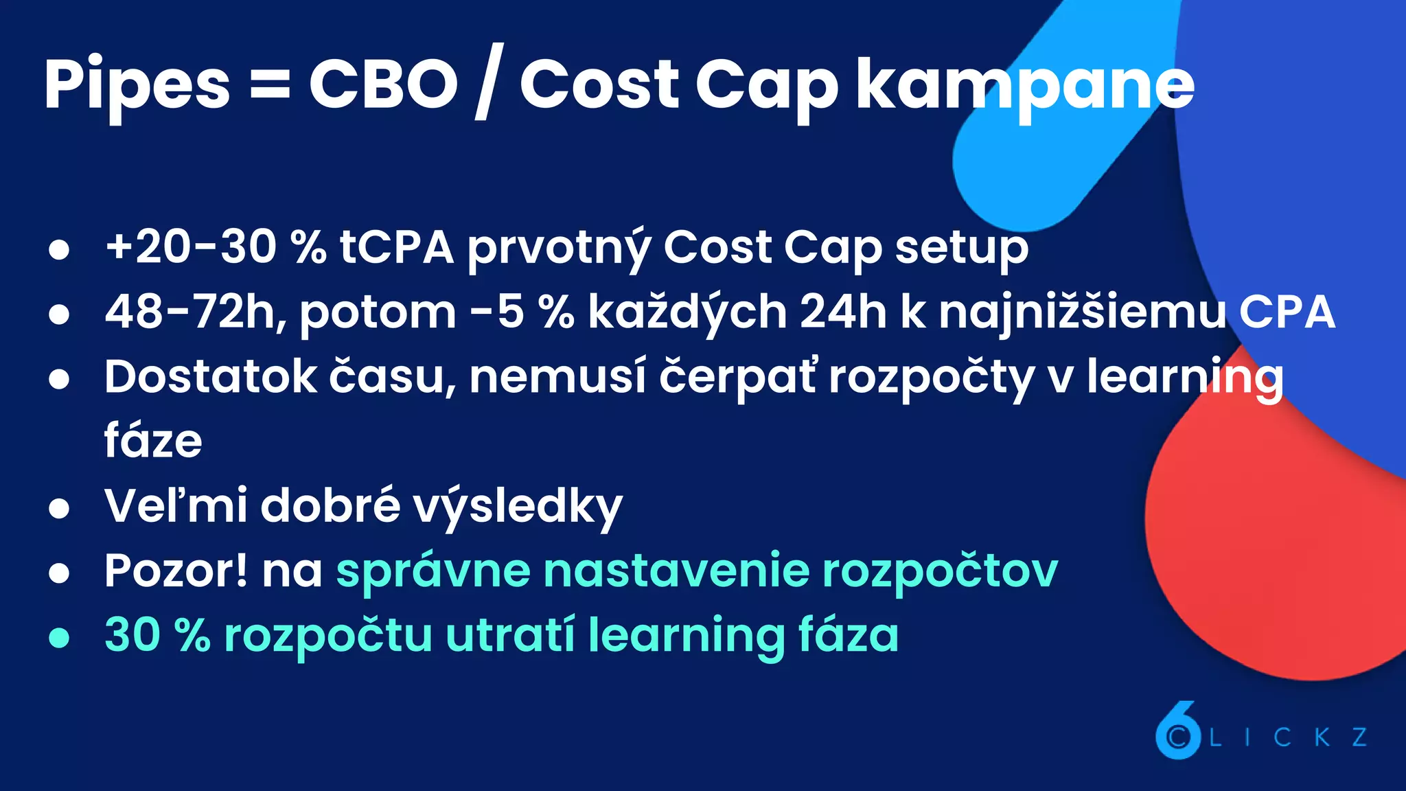 Pipes = CBO / Cost Cap kampane
● +20-30 % tCPA prvotný Cost Cap setup
● 48-72h, potom -5 % každých 24h k najnižšiemu CPA
● Dostatok času, nemusí čerpať rozpočty v learning
fáze
● Veľmi dobré výsledky
● Pozor! na správne nastavenie rozpočtov
● 30 % rozpočtu utratí learning fáza
 