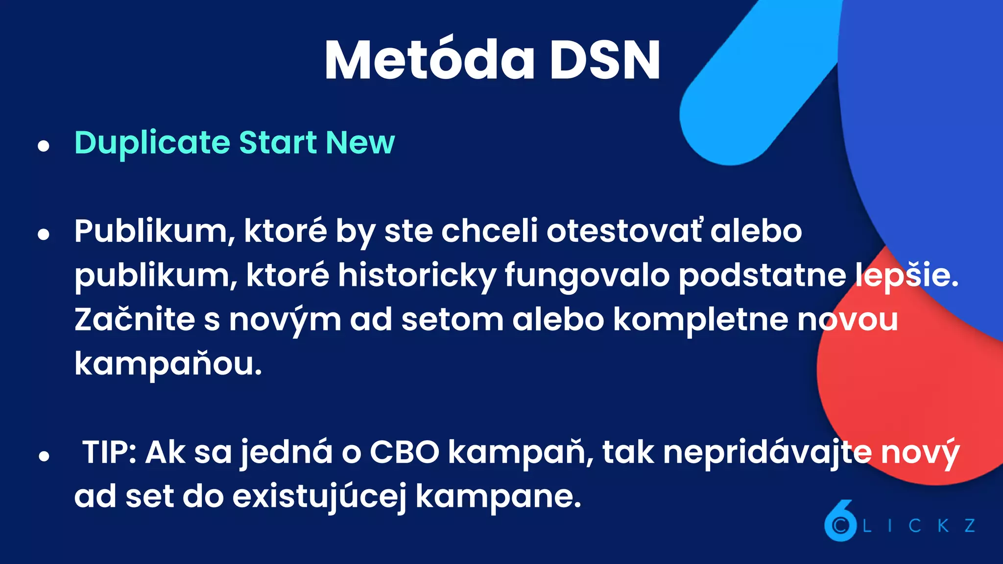 Metóda DSN
● Duplicate Start New
● Publikum, ktoré by ste chceli otestovať alebo
publikum, ktoré historicky fungovalo podstatne lepšie.
Začnite s novým ad setom alebo kompletne novou
kampaňou.
● TIP: Ak sa jedná o CBO kampaň, tak nepridávajte nový
ad set do existujúcej kampane.
 