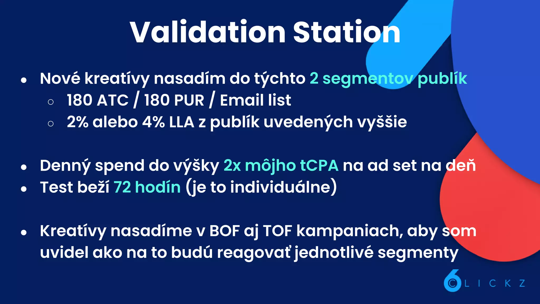 Validation Station
● Nové kreatívy nasadím do týchto 2 segmentov publík
○ 180 ATC / 180 PUR / Email list
○ 2% alebo 4% LLA z publík uvedených vyššie
● Denný spend do výšky 2x môjho tCPA na ad set na deň
● Test beží 72 hodín (je to individuálne)
● Kreatívy nasadíme v BOF aj TOF kampaniach, aby som
uvidel ako na to budú reagovať jednotlivé segmenty
 