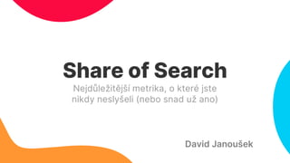 Share of Search
Nejdůležitější metrika, o které jste
nikdy neslyšeli (nebo snad už ano)
David Janoušek
 