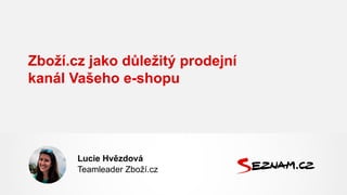 Zboží.cz jako důležitý prodejní
kanál Vašeho e-shopu
Lucie Hvězdová
Teamleader Zboží.cz
 