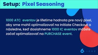 Best practice: Kreatívy
Setup: Pixel Seasoning
1000 ATC eventov je lifetime hodnota pre nový pixel,
aby sme mohli optimalizovať na Initiate Checkout a
následne, keď dosiahneme 1000 IC eventov môžete
začať optimalizovať na PURCHASE event.
 