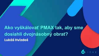 Ako vyškálovať PMAX tak, aby sme
dosiahli dvojnásobný obrat?
Lukáš Hvizdoš
 