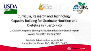 USDA NIFA Hispanic-Serving Institution Education Grant Program
Award No. 2017-38422-27112
Michelle Schelske-Santos, PhD; PD
Nancy Correa Matos, PhD, RD, LND; Co-PD
Curricula, Research and Technology:
Capacity Building for Graduate Nutrition and
Dietetics in Puerto Rico
 