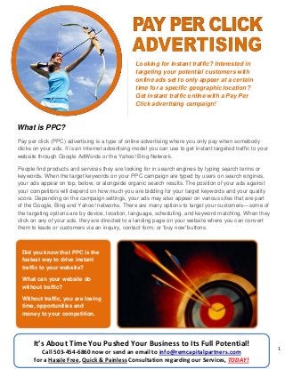 1
What is PPC?
Looking for instant traffic? Interested in
targeting your potential customers with
online ads set to only appear at a certain
time for a specific geographic location?
Get instant traffic online with a Pay Per
Click advertising campaign!
Pay per click (PPC) advertising is a type of online advertising where you only pay when somebody
clicks on your ads. It is an Internet advertising model you can use to get instant targeted traffic to your
website through Google AdWords or the Yahoo! Bing Network.
People find products and services they are looking for in search engines by typing search terms or
keywords. When the target keywords on your PPC campaign are typed by users on search engines,
your ads appear on top, below, or alongside organic search results. The position of your ads against
your competitors will depend on how much you are bidding for your target keywords and your quality
score. Depending on the campaign settings, your ads may also appear on various sites that are part
of the Google, Bing and Yahoo! networks. There are many options to target your customers—some of
the targeting options are by device, location, language, scheduling, and keyword matching. When they
click on any of your ads, they are directed to a landing page on your website where you can convert
them to leads or customers via an inquiry, contact form, or 'buy now' buttons.
Did you know that PPC is the
fastest way to drive instant
traffic to your website?
What can your website do
without traffic?
Without traffic, you are losing
time, opportunities and
money to your competition.
It’s About Time You Pushed Your Business to Its Full Potential!
Call 503-454-6860 now or send an email to info@remcapitalpartners.com
for a Hassle Free, Quick & Painless Consultation regarding our Services, TODAY!
 