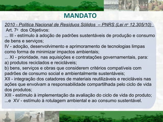 MANDATO 2010 - Política Nacional de Resíduos Sólidos  – PNRS (Lei n o  12.305/10)    Art. 7 o   dos Objetivos:  ... III - estímulo à adoção de padrões sustentáveis de produção e consumo de bens e serviços;  IV - adoção, desenvolvimento e aprimoramento de tecnologias limpas como forma de minimizar impactos ambientais;  ... XI - prioridade, nas aquisições e contratações governamentais, para:  a) produtos reciclados e recicláveis;  b) bens, serviços e obras que considerem critérios compatíveis com padrões de consumo social e ambientalmente sustentáveis;  XII - integração dos catadores de materiais reutilizáveis e recicláveis nas ações que envolvam a responsabilidade compartilhada pelo ciclo de vida dos produtos;  XIII - estímulo à implementação da avaliação do ciclo de vida do produto;  ...e  XV - estímulo à rotulagem ambiental e ao consumo sustentável.  