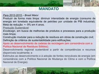 MANDATO Para 2012-2015  – Brasil Maior Produzir de forma mais limpa: diminuir intensidade de energia (consumo de energia em tonelada equivalente de petróleo por unidade de PIB industrial)‏. Meta de redução: +- 9% em 4 anos. Produção Sustentável : Ecodesign , em busca de melhorias de produtos e processos para a produção mais limpa; Construção modular para a redução de resíduos em obras de construção civil; Definição de critérios de sustentabilidade para edificações; Apoio ao desenvolvimento de  cadeias de reciclagem  (em consonância com a Política Nacional de Resíduos Sólidos); Desenvolvimento regional sustentável a partir de competências e recursos disponíveis localmente; e Estímulos ao desenvolvimento e à adoção de fontes renováveis de energia (em consonância com a Política Nacional de Mudança do Clima e com a Política Nacional de Energia). 