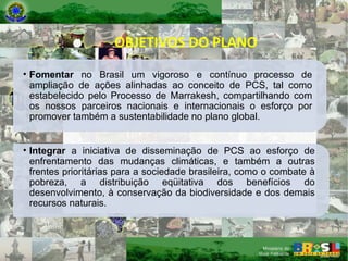 OBJETIVOS DO PLANO Fomentar  no Brasil um vigoroso e contínuo processo de ampliação de ações alinhadas ao conceito de PCS, tal como estabelecido pelo Processo de Marrakesh, compartilhando com os nossos parceiros nacionais e internacionais o esforço por promover também a sustentabilidade no plano global. Integrar  a iniciativa de disseminação de PCS ao esforço de enfrentamento das mudanças climáticas, e também a outras frentes prioritárias para a sociedade brasileira, como o combate à pobreza, a distribuição eqüitativa dos benefícios do desenvolvimento, à conservação da biodiversidade e dos demais recursos naturais. 