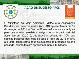 AÇÃO DE SUCESSO PPCS O Ministério do Meio Ambiente (MMA) e a Associação Brasileira de Supermercados (ABRAS) apresentaram dia 15 de março de 2011 – Dia do Consumidor – as estratégias para que o setor varejista consiga cumprir o pacto setorial assumido em 12/2010, que prevê a redução em 30% das sacolas plásticas nas lojas de todo o País até 2013 e 40% até 2015, tendo como base os números de produção do ano passado, estimados em aproximadamente 14 bilhões. 