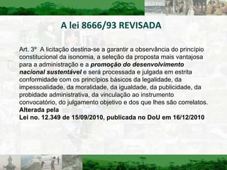 A lei 8666/93 REVISADA Art. 3º  A licitação destina-se a garantir a observância do princípio constitucional da isonomia, a seleção da proposta mais vantajosa para a administração e a  promoção do desenvolvimento nacional sustentável  e será processada e julgada em estrita conformidade com os princípios básicos da legalidade, da impessoalidade, da moralidade, da igualdade, da publicidade, da probidade administrativa, da vinculação ao instrumento convocatório, do julgamento objetivo e dos que lhes são correlatos.  Alterada pela Lei no. 12.349 de 15/09/2010, publicada no DoU em 16/12/2010 