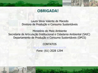 OBRIGADA! Laura Silvia Valente de Macedo Diretora de Produção e Consumo Sustentáveis Ministério do Meio Ambiente Secretaria de Articulação Institucional e Cidadania Ambiental (SAIC)  Departamento de Produção e Consumo Sustentáveis (DPCS) CONTATOS [email_address] Fone: (61) 2028 1294 