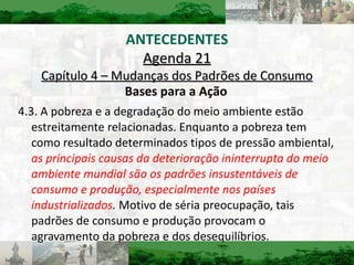 Bases para a Ação 4.3. A pobreza e a degradação do meio ambiente estão estreitamente relacionadas. Enquanto a pobreza tem como resultado determinados tipos de pressão ambiental,  as principais causas da deterioração ininterrupta do meio ambiente mundial são os padrões insustentáveis de consumo e produção, especialmente nos países industrializados .  Motivo de séria preocupação, tais padrões de consumo e produção provocam o agravamento da pobreza e dos desequilíbrios. Agenda 21 Capítulo 4 – Mudanças dos Padrões de Consumo ANTECEDENTES 