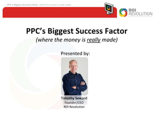 PPC’s Biggest Success Factor (where the money is really made) Presented by: Timothy Seward Founder/CEO ROI Revolution 