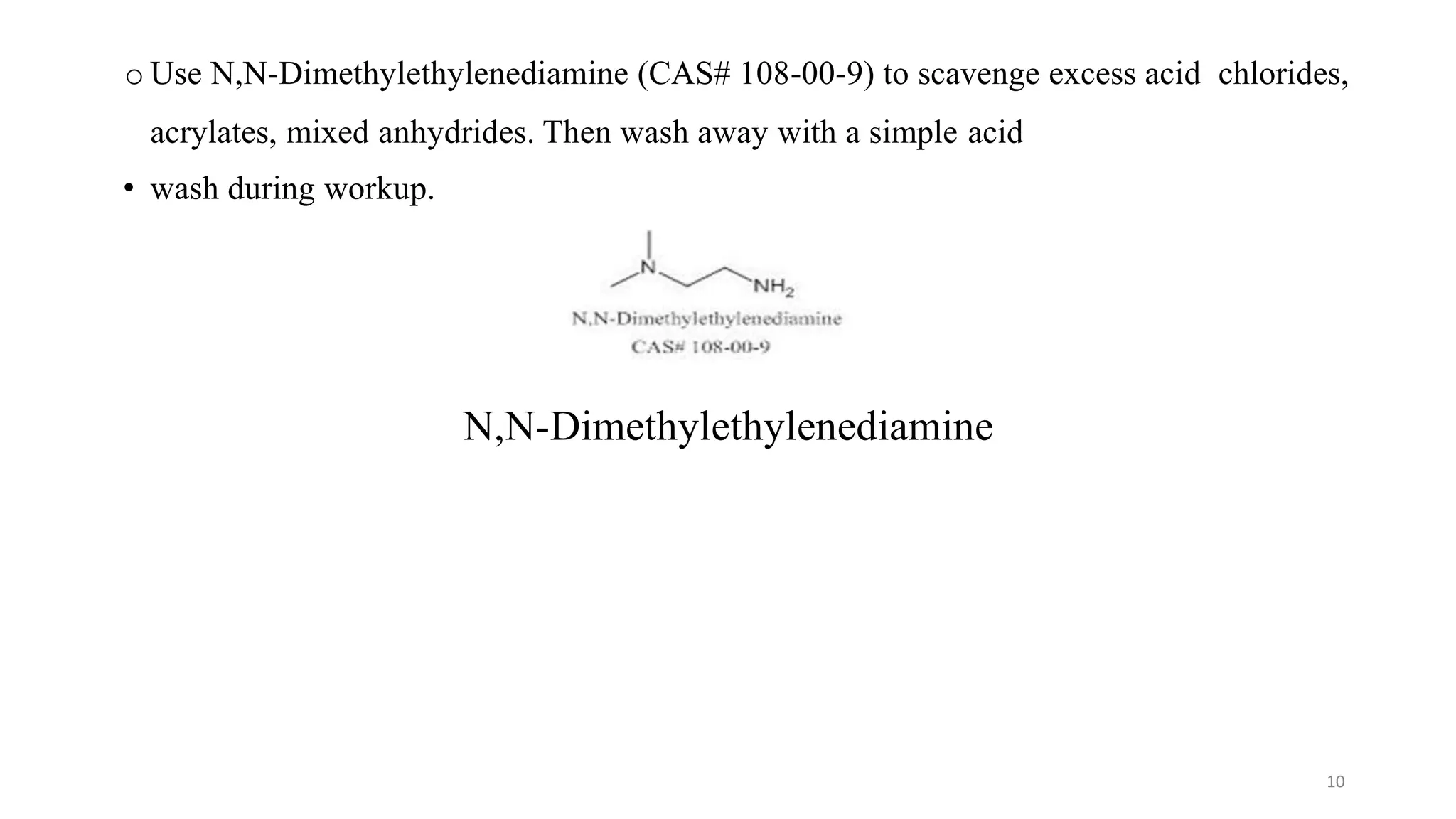 o Use N,N-Dimethylethylenediamine (CAS# 108-00-9) to scavenge excess acid chlorides,
acrylates, mixed anhydrides. Then wash away with a simple acid
• wash during workup.
N,N-Dimethylethylenediamine
10
 