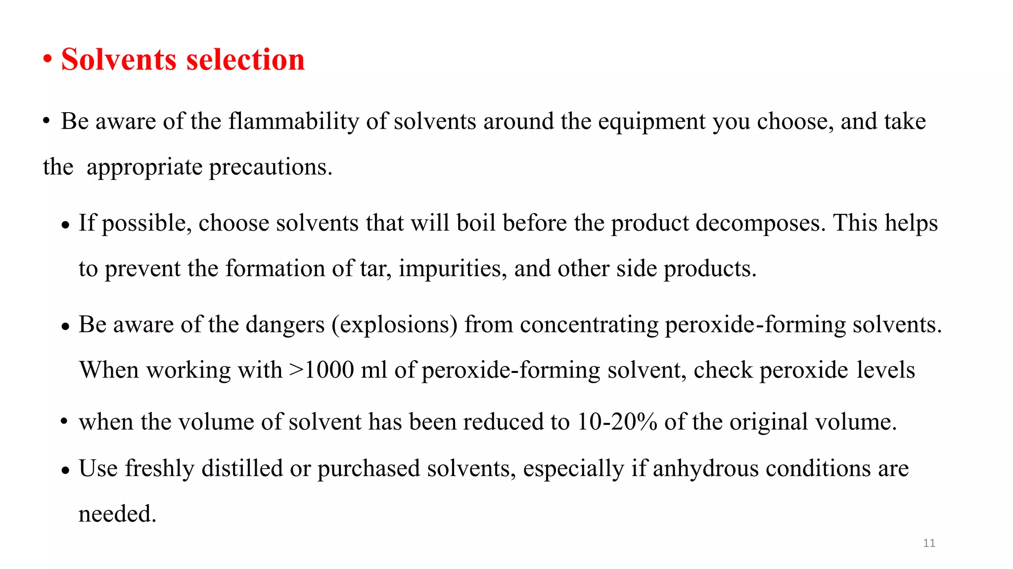 • Solvents selection
• Be aware of the flammability of solvents around the equipment you choose, and take
the appropriate precautions.
 If possible, choose solvents that will boil before the product decomposes. This helps
to prevent the formation of tar, impurities, and other side products.
 Be aware of the dangers (explosions) from concentrating peroxide-forming solvents.
When working with >1000 ml of peroxide-forming solvent, check peroxide levels
• when the volume of solvent has been reduced to 10-20% of the original volume.
 Use freshly distilled or purchased solvents, especially if anhydrous conditions are
needed.
11
 