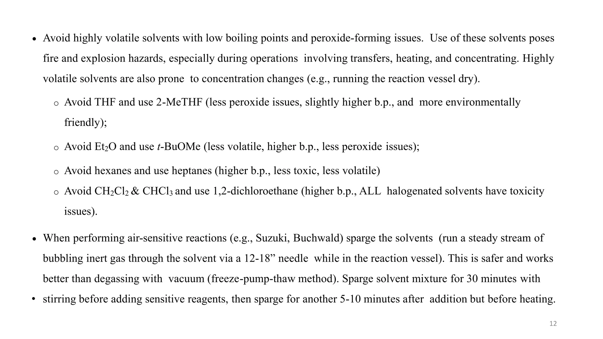  Avoid highly volatile solvents with low boiling points and peroxide-forming issues. Use of these solvents poses
fire and explosion hazards, especially during operations involving transfers, heating, and concentrating. Highly
volatile solvents are also prone to concentration changes (e.g., running the reaction vessel dry).
o Avoid THF and use 2-MeTHF (less peroxide issues, slightly higher b.p., and more environmentally
friendly);
o Avoid Et2O and use t-BuOMe (less volatile, higher b.p., less peroxide issues);
o Avoid hexanes and use heptanes (higher b.p., less toxic, less volatile)
o Avoid CH2Cl2 & CHCl3 and use 1,2-dichloroethane (higher b.p., ALL halogenated solvents have toxicity
issues).
 When performing air-sensitive reactions (e.g., Suzuki, Buchwald) sparge the solvents (run a steady stream of
bubbling inert gas through the solvent via a 12-18” needle while in the reaction vessel). This is safer and works
better than degassing with vacuum (freeze-pump-thaw method). Sparge solvent mixture for 30 minutes with
• stirring before adding sensitive reagents, then sparge for another 5-10 minutes after addition but before heating.
12
 