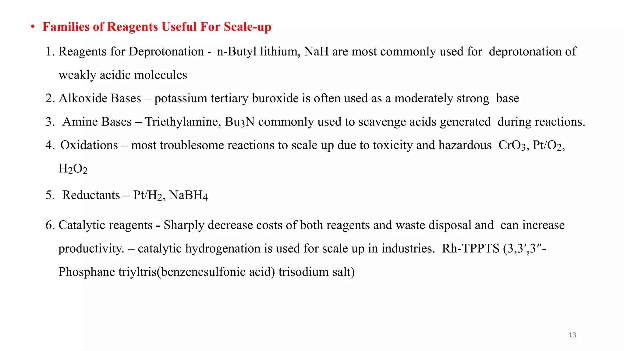 • Families of Reagents Useful For Scale-up
1. Reagents for Deprotonation - n-Butyl lithium, NaH are most commonly used for deprotonation of
weakly acidic molecules
2. Alkoxide Bases – potassium tertiary buroxide is often used as a moderately strong base
3. Amine Bases – Triethylamine, Bu3N commonly used to scavenge acids generated during reactions.
4. Oxidations – most troublesome reactions to scale up due to toxicity and hazardous CrO3, Pt/O2,
H2O2
5. Reductants – Pt/H2, NaBH4
6. Catalytic reagents - Sharply decrease costs of both reagents and waste disposal and can increase
productivity. – catalytic hydrogenation is used for scale up in industries. Rh-TPPTS (3,3′,3″-
Phosphane triyltris(benzenesulfonic acid) trisodium salt)
13
 