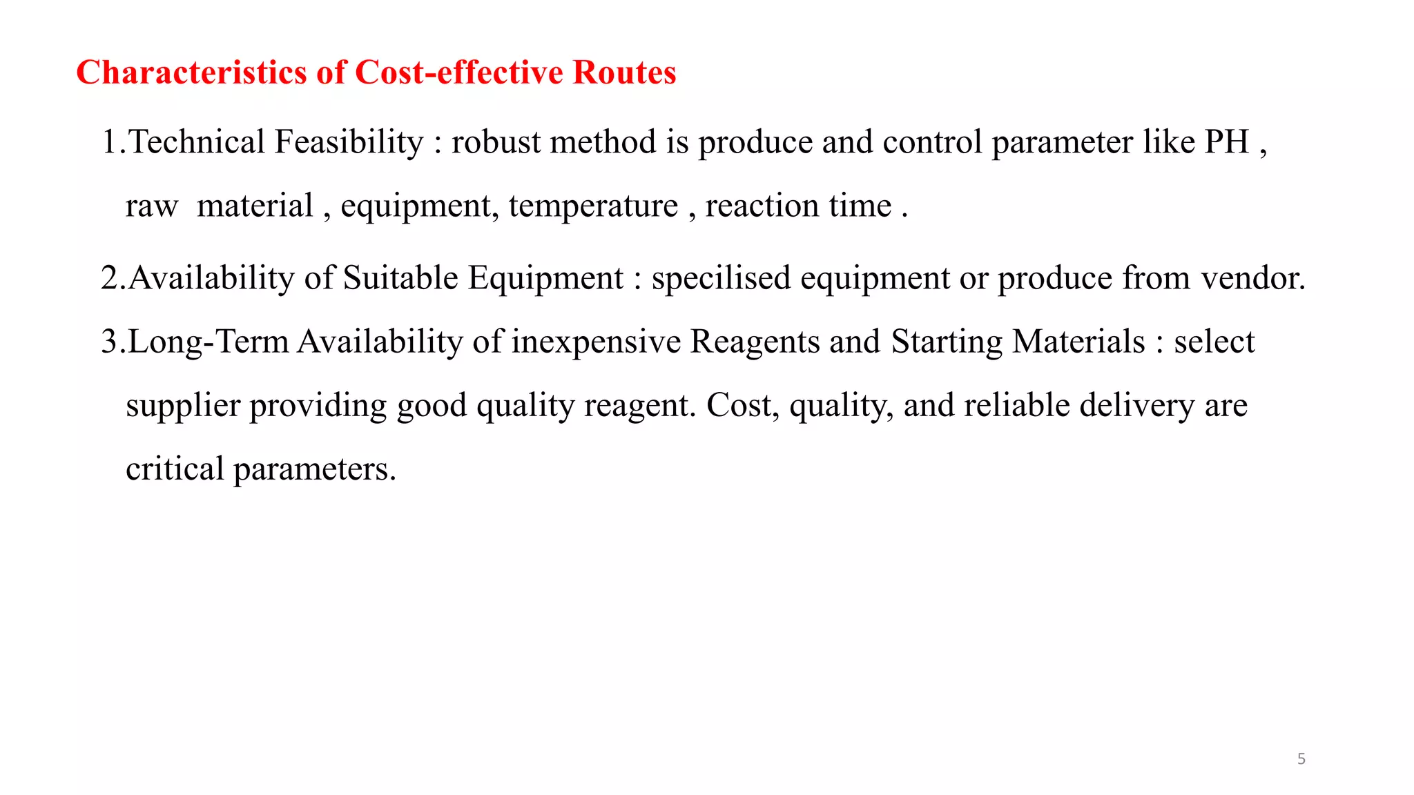 Characteristics of Cost-effective Routes
1.Technical Feasibility : robust method is produce and control parameter like PH ,
raw material , equipment, temperature , reaction time .
2.Availability of Suitable Equipment : specilised equipment or produce from vendor.
3.Long-Term Availability of inexpensive Reagents and Starting Materials : select
supplier providing good quality reagent. Cost, quality, and reliable delivery are
critical parameters.
5
 
