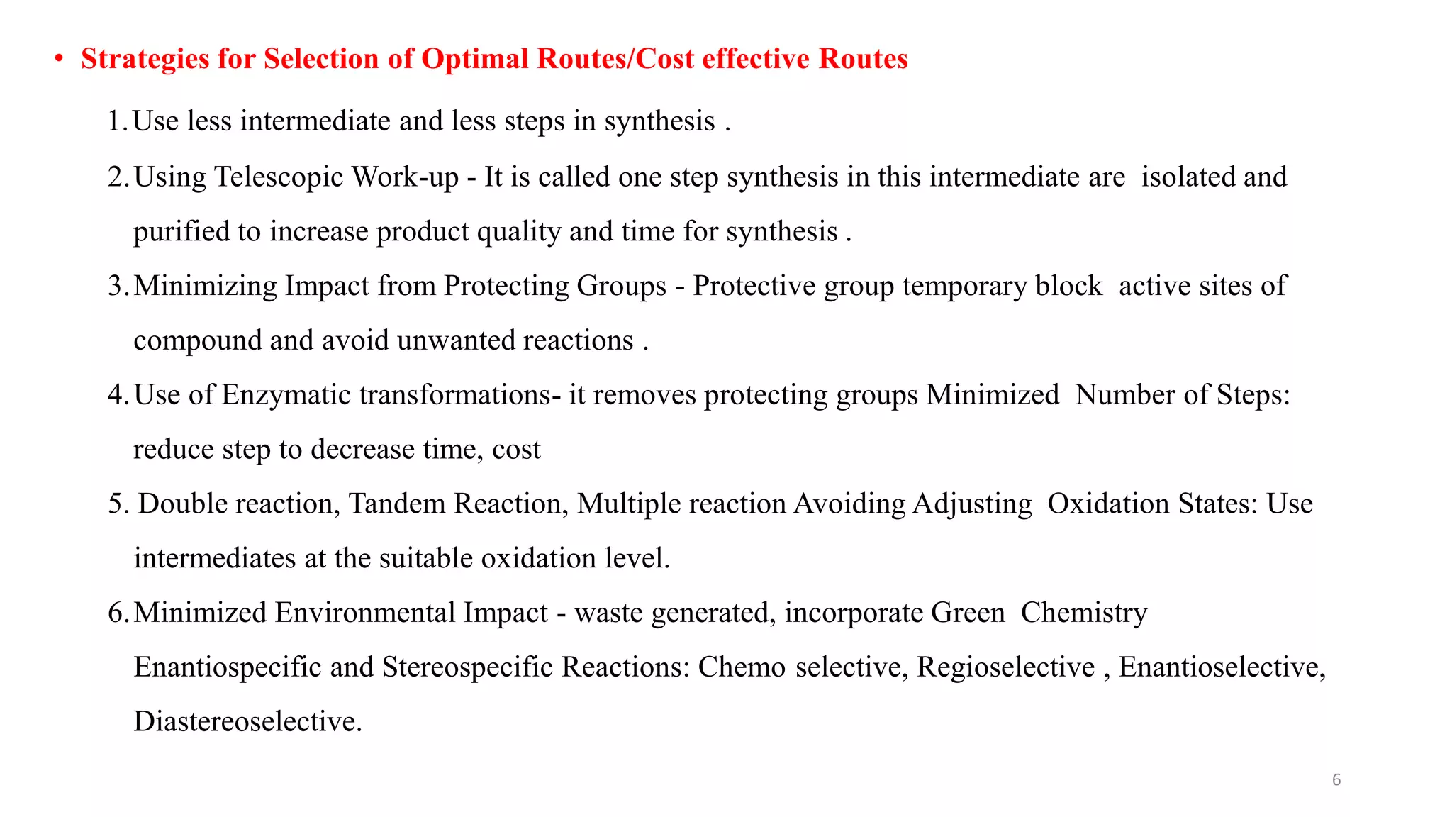 • Strategies for Selection of Optimal Routes/Cost effective Routes
1.Use less intermediate and less steps in synthesis .
2.Using Telescopic Work-up - It is called one step synthesis in this intermediate are isolated and
purified to increase product quality and time for synthesis .
3.Minimizing Impact from Protecting Groups - Protective group temporary block active sites of
compound and avoid unwanted reactions .
4.Use of Enzymatic transformations- it removes protecting groups Minimized Number of Steps:
reduce step to decrease time, cost
5. Double reaction, Tandem Reaction, Multiple reaction Avoiding Adjusting Oxidation States: Use
intermediates at the suitable oxidation level.
6.Minimized Environmental Impact - waste generated, incorporate Green Chemistry
Enantiospecific and Stereospecific Reactions: Chemo selective, Regioselective , Enantioselective,
Diastereoselective.
6
 