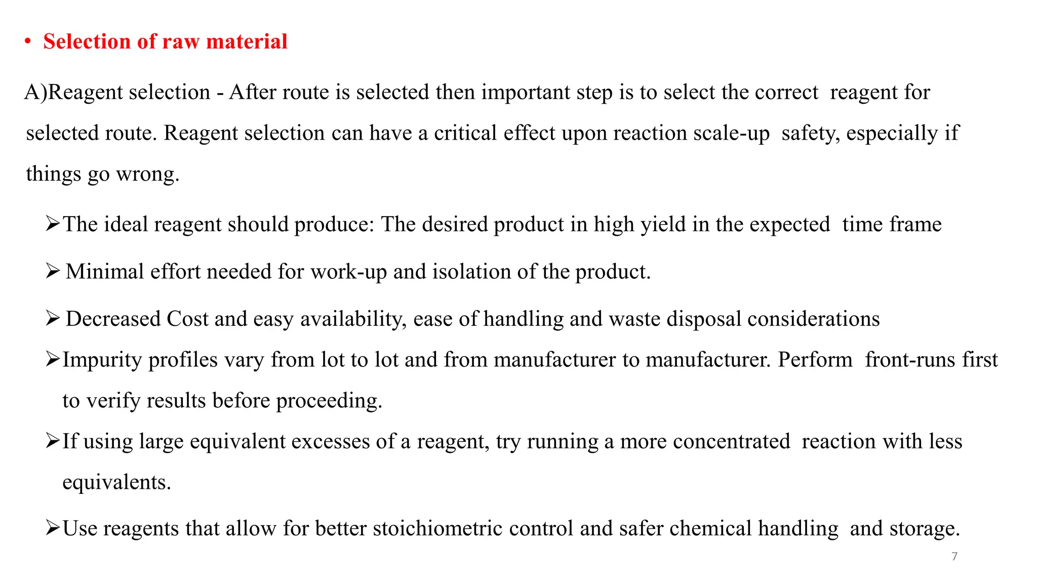 • Selection of raw material
A)Reagent selection - After route is selected then important step is to select the correct reagent for
selected route. Reagent selection can have a critical effect upon reaction scale-up safety, especially if
things go wrong.
The ideal reagent should produce: The desired product in high yield in the expected time frame
 Minimal effort needed for work-up and isolation of the product.
 Decreased Cost and easy availability, ease of handling and waste disposal considerations
Impurity profiles vary from lot to lot and from manufacturer to manufacturer. Perform front-runs first
to verify results before proceeding.
If using large equivalent excesses of a reagent, try running a more concentrated reaction with less
equivalents.
Use reagents that allow for better stoichiometric control and safer chemical handling and storage.
7
 