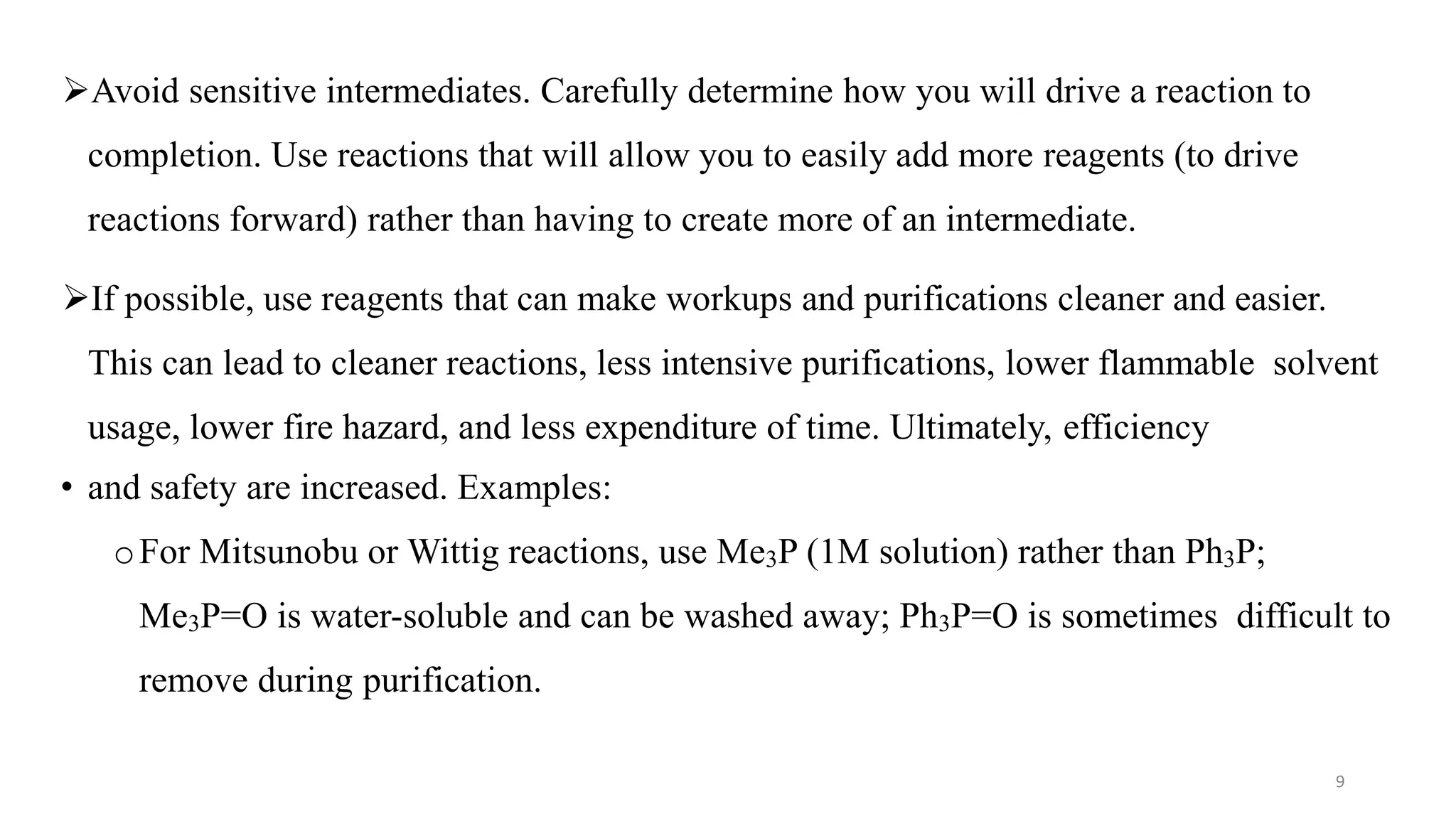 Avoid sensitive intermediates. Carefully determine how you will drive a reaction to
completion. Use reactions that will allow you to easily add more reagents (to drive
reactions forward) rather than having to create more of an intermediate.
If possible, use reagents that can make workups and purifications cleaner and easier.
This can lead to cleaner reactions, less intensive purifications, lower flammable solvent
usage, lower fire hazard, and less expenditure of time. Ultimately, efficiency
• and safety are increased. Examples:
oFor Mitsunobu or Wittig reactions, use Me3P (1M solution) rather than Ph3P;
Me3P=O is water-soluble and can be washed away; Ph3P=O is sometimes difficult to
remove during purification.
9
 