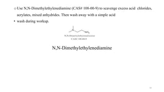 o Use N,N-Dimethylethylenediamine (CAS# 108-00-9) to scavenge excess acid chlorides,
acrylates, mixed anhydrides. Then wash away with a simple acid
• wash during workup.
N,N-Dimethylethylenediamine
10
 