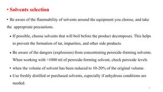 • Solvents selection
• Be aware of the flammability of solvents around the equipment you choose, and take
the appropriate precautions.
 If possible, choose solvents that will boil before the product decomposes. This helps
to prevent the formation of tar, impurities, and other side products.
 Be aware of the dangers (explosions) from concentrating peroxide-forming solvents.
When working with >1000 ml of peroxide-forming solvent, check peroxide levels
• when the volume of solvent has been reduced to 10-20% of the original volume.
 Use freshly distilled or purchased solvents, especially if anhydrous conditions are
needed.
11
 