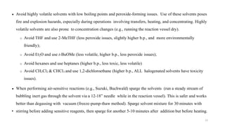  Avoid highly volatile solvents with low boiling points and peroxide-forming issues. Use of these solvents poses
fire and explosion hazards, especially during operations involving transfers, heating, and concentrating. Highly
volatile solvents are also prone to concentration changes (e.g., running the reaction vessel dry).
o Avoid THF and use 2-MeTHF (less peroxide issues, slightly higher b.p., and more environmentally
friendly);
o Avoid Et2O and use t-BuOMe (less volatile, higher b.p., less peroxide issues);
o Avoid hexanes and use heptanes (higher b.p., less toxic, less volatile)
o Avoid CH2Cl2 & CHCl3 and use 1,2-dichloroethane (higher b.p., ALL halogenated solvents have toxicity
issues).
 When performing air-sensitive reactions (e.g., Suzuki, Buchwald) sparge the solvents (run a steady stream of
bubbling inert gas through the solvent via a 12-18” needle while in the reaction vessel). This is safer and works
better than degassing with vacuum (freeze-pump-thaw method). Sparge solvent mixture for 30 minutes with
• stirring before adding sensitive reagents, then sparge for another 5-10 minutes after addition but before heating.
12
 