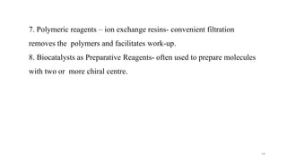 7. Polymeric reagents – ion exchange resins- convenient filtration
removes the polymers and facilitates work-up.
8. Biocatalysts as Preparative Reagents- often used to prepare molecules
with two or more chiral centre.
14
 
