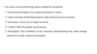 • For route selection following factors should be considered:
1. Environmental impact: the volume and nature of waste.
2. Legal: ensuring intellectual property rights (breach anyone's patents).
3. Economics: lower cost of target molecule.
4. Control: Meet the quality specifications.
5. Throughput: The availability of raw materials, manufacturing time, make enough
material to satisfy commercial demand.
3
 