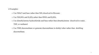 Examples:
o Use NH4Cl and base rather than NH3 dissolved in Dioxane.
o Use NH4NO3 and H2SO4 rather than HNO3 and H2SO4
o Use dimethylamine hydrochloride and base rather than dimethylamine dissolved in water,
THF, or methanol.
o Use TMS diazomethane or generate diazomethane in diethyl ether rather than distilling
diazomethane.
8
 