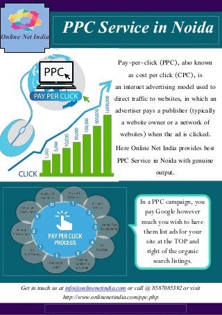 Online Net India
PPC Service in Noida
Pay-per-click (PPC), also known
as cost per click (CPC), is
an internet advertising model used to
direct traffic to websites, in which an
advertiser pays a publisher (typically
a website owner or a network of
websites) when the ad is clicked.
Here Online Net India provides best
PPC Service in Noida with genuine
output.
In a PPC campaign, you
pay Google however
much you wish to have
them list ads for your
site at the TOP and
right of the organic
search listings.
Get in touch us at info@onlinenetindia.com or call @ 8587085392 or visit
http://www.onlinenetindia.com/ppc.php
 