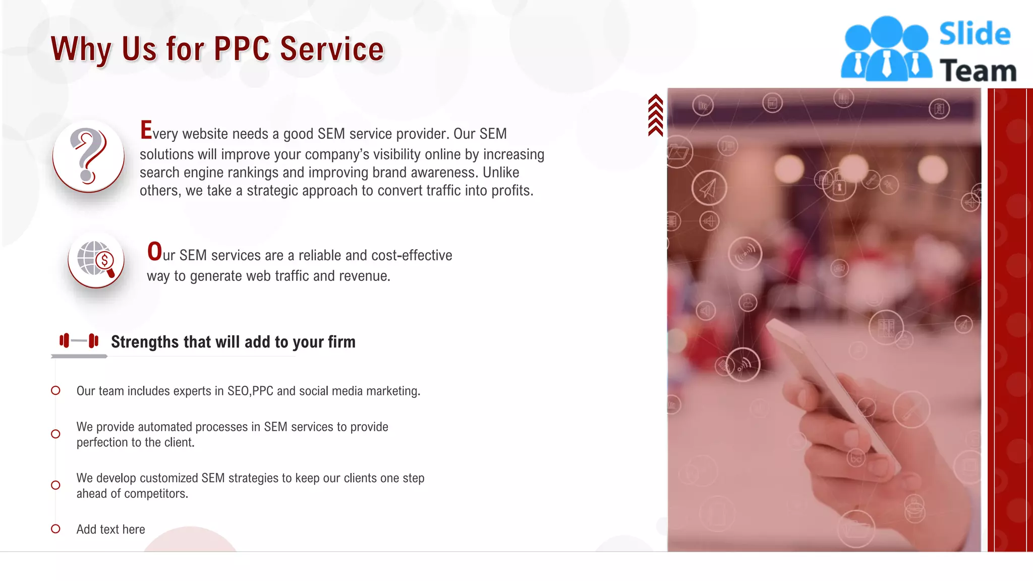 15
Every website needs a good SEM service provider. Our SEM
solutions will improve your company’s visibility online by increasing
search engine rankings and improving brand awareness. Unlike
others, we take a strategic approach to convert traffic into profits.
Our SEM services are a reliable and cost-effective
way to generate web traffic and revenue.
Our team includes experts in SEO,PPC and social media marketing.
We provide automated processes in SEM services to provide
perfection to the client.
We develop customized SEM strategies to keep our clients one step
ahead of competitors.
Add text here
Strengths that will add to your firm
 