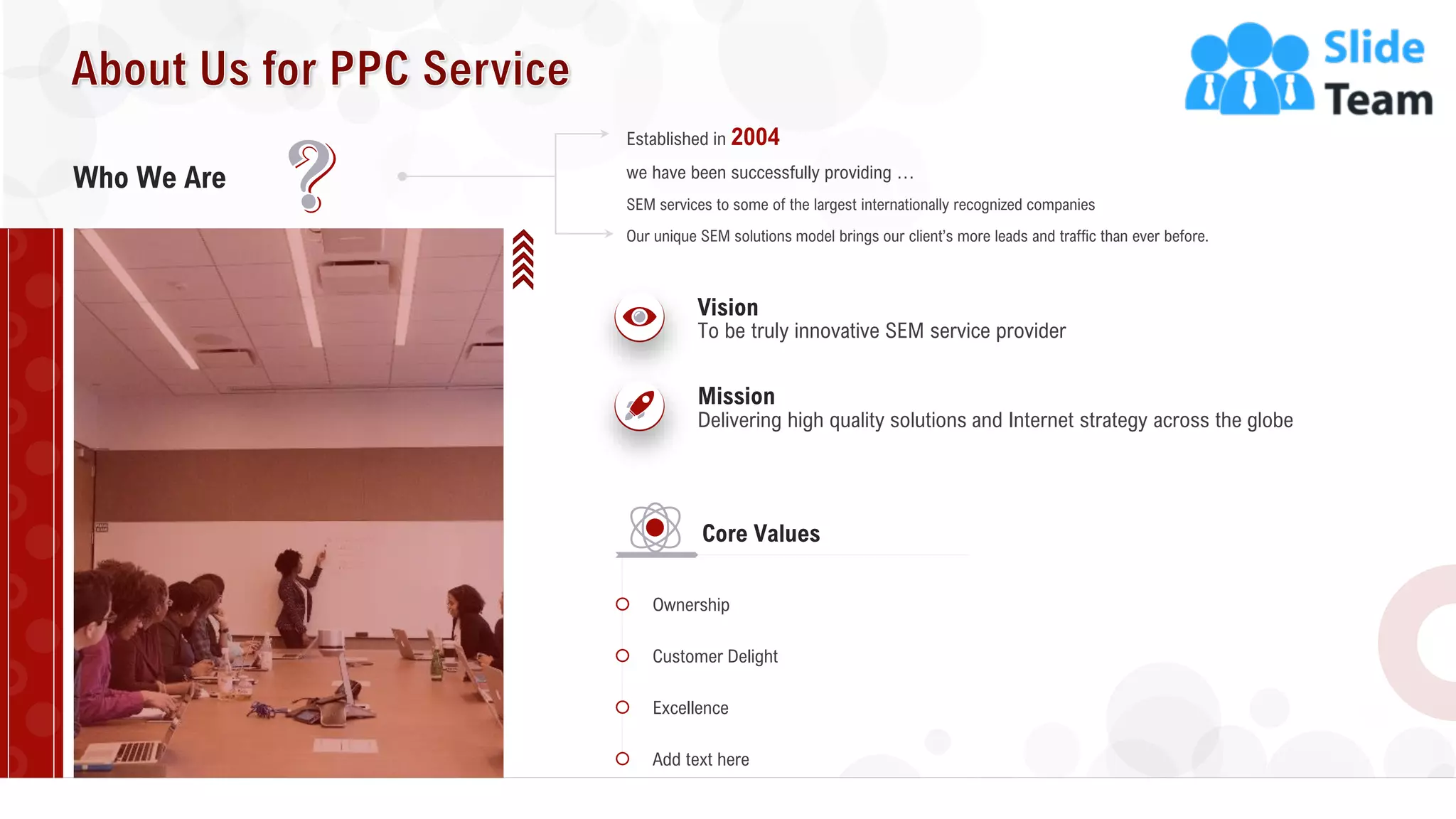 16
Who We Are we have been successfully providing …
Established in 2004
SEM services to some of the largest internationally recognized companies
Our unique SEM solutions model brings our client’s more leads and traffic than ever before.
To be truly innovative SEM service provider
Vision
Delivering high quality solutions and Internet strategy across the globe
Mission
Ownership
Customer Delight
Excellence
Add text here
Core Values
 
