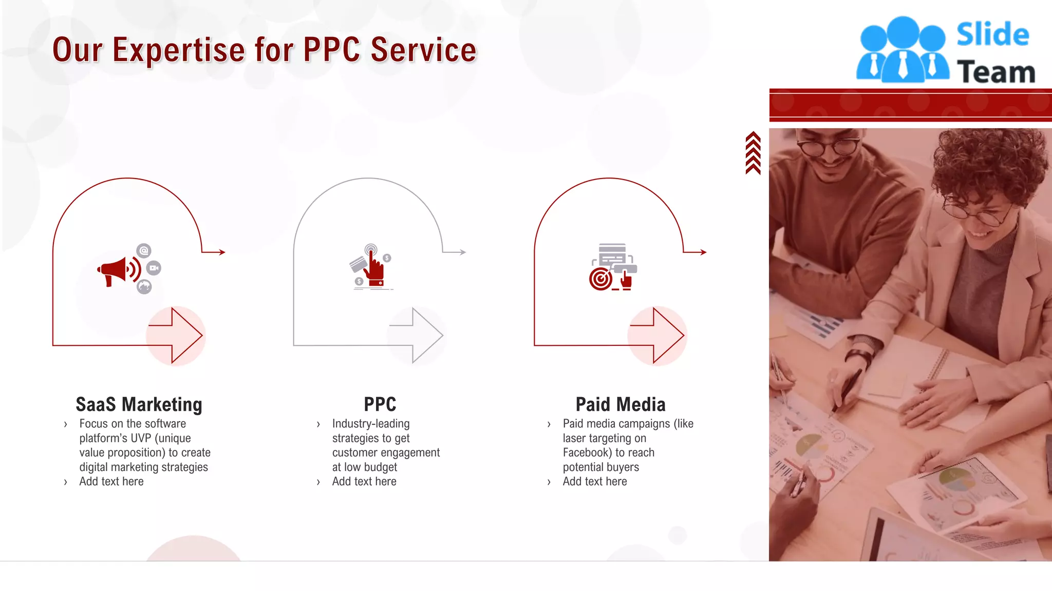 17
› Focus on the software
platform’s UVP (unique
value proposition) to create
digital marketing strategies
› Add text here
SaaS Marketing
› Industry-leading
strategies to get
customer engagement
at low budget
› Add text here
PPC
› Paid media campaigns (like
laser targeting on
Facebook) to reach
potential buyers
› Add text here
Paid Media
 