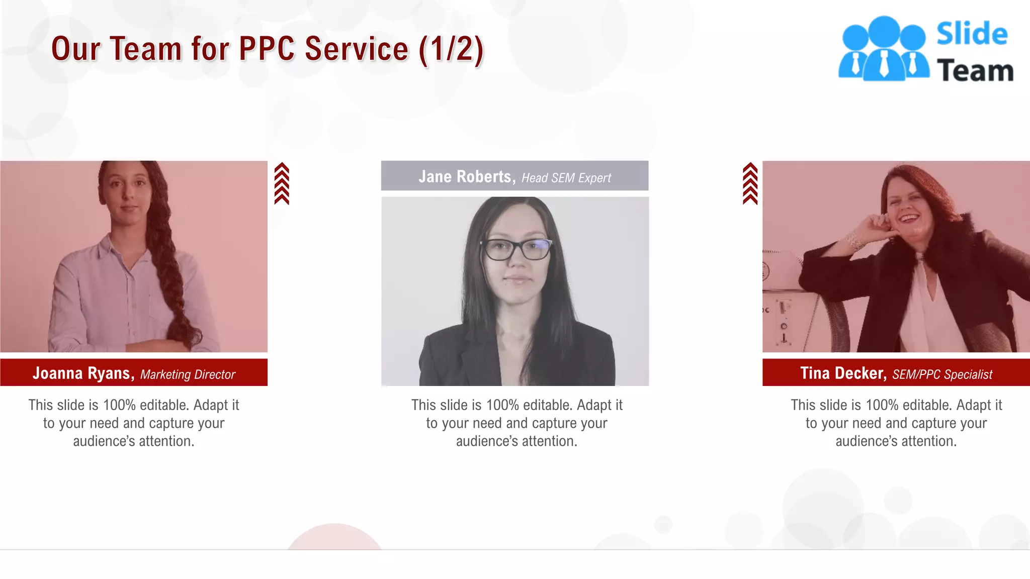 19
Tina Decker, SEM/PPC SpecialistJoanna Ryans, Marketing Director
Jane Roberts, Head SEM Expert
This slide is 100% editable. Adapt it
to your need and capture your
audience’s attention.
This slide is 100% editable. Adapt it
to your need and capture your
audience’s attention.
This slide is 100% editable. Adapt it
to your need and capture your
audience’s attention.
 