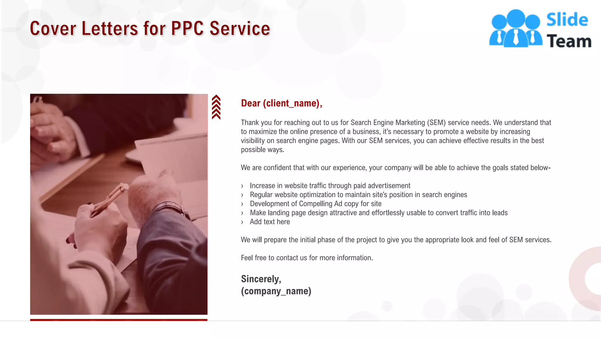 2
Dear (client_name),
Thank you for reaching out to us for Search Engine Marketing (SEM) service needs. We understand that
to maximize the online presence of a business, it’s necessary to promote a website by increasing
visibility on search engine pages. With our SEM services, you can achieve effective results in the best
possible ways.
We are confident that with our experience, your company will be able to achieve the goals stated below-
› Increase in website traffic through paid advertisement
› Regular website optimization to maintain site’s position in search engines
› Development of Compelling Ad copy for site
› Make landing page design attractive and effortlessly usable to convert traffic into leads
› Add text here
We will prepare the initial phase of the project to give you the appropriate look and feel of SEM services.
Feel free to contact us for more information.
Sincerely,
(company_name)
 