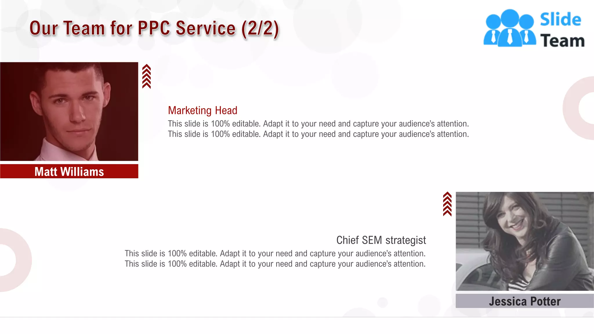 20
Jessica Potter
Matt Williams
This slide is 100% editable. Adapt it to your need and capture your audience’s attention.
Marketing Head
This slide is 100% editable. Adapt it to your need and capture your audience’s attention.
This slide is 100% editable. Adapt it to your need and capture your audience’s attention.
Chief SEM strategist
This slide is 100% editable. Adapt it to your need and capture your audience’s attention.
 