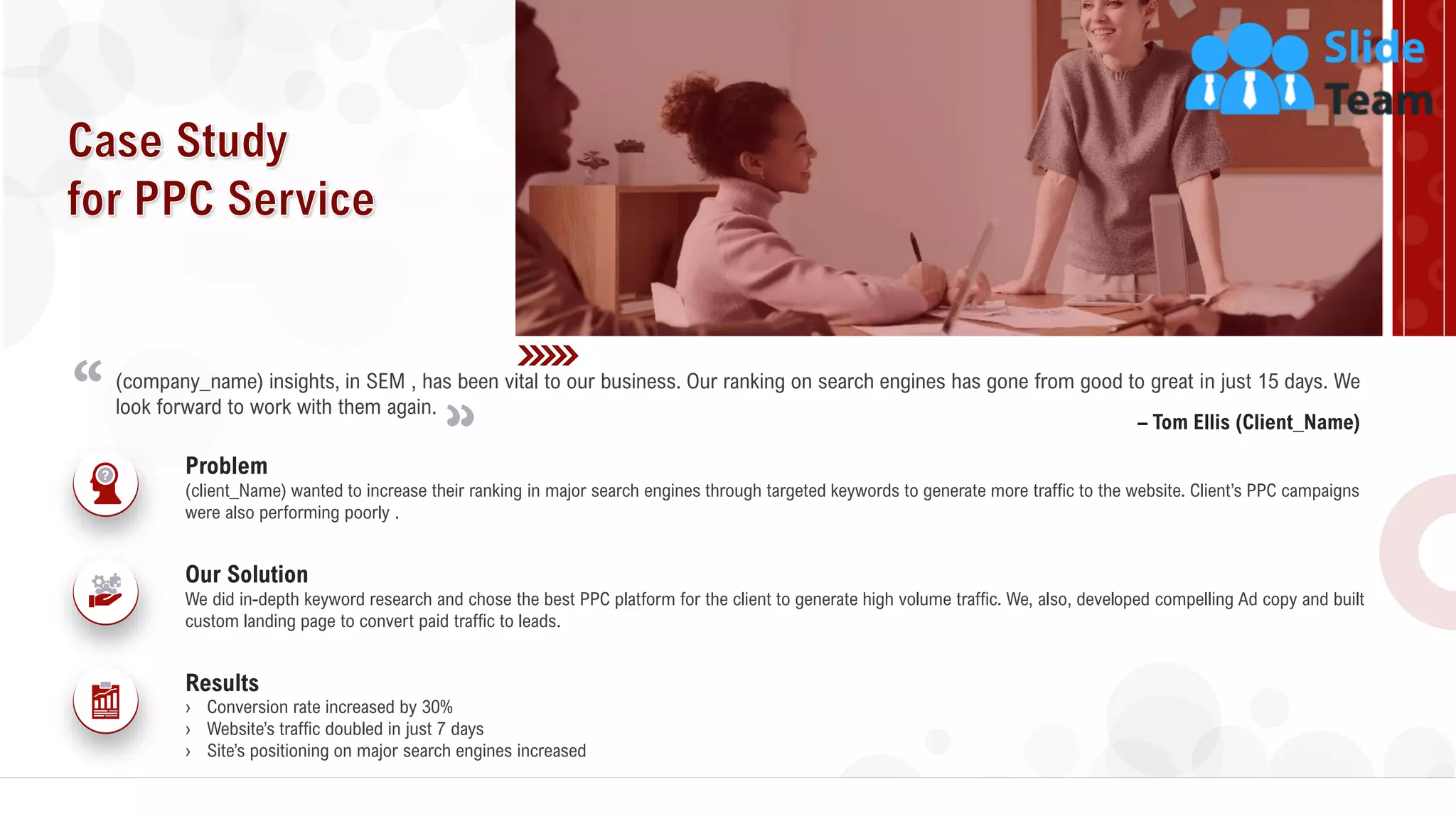 24
– Tom Ellis (Client_Name)
(company_name) insights, in SEM , has been vital to our business. Our ranking on search engines has gone from good to great in just 15 days. We
look forward to work with them again.
(client_Name) wanted to increase their ranking in major search engines through targeted keywords to generate more traffic to the website. Client’s PPC campaigns
were also performing poorly .
Problem
We did in-depth keyword research and chose the best PPC platform for the client to generate high volume traffic. We, also, developed compelling Ad copy and built
custom landing page to convert paid traffic to leads.
Our Solution
Results
› Conversion rate increased by 30%
› Website’s traffic doubled in just 7 days
› Site’s positioning on major search engines increased
 