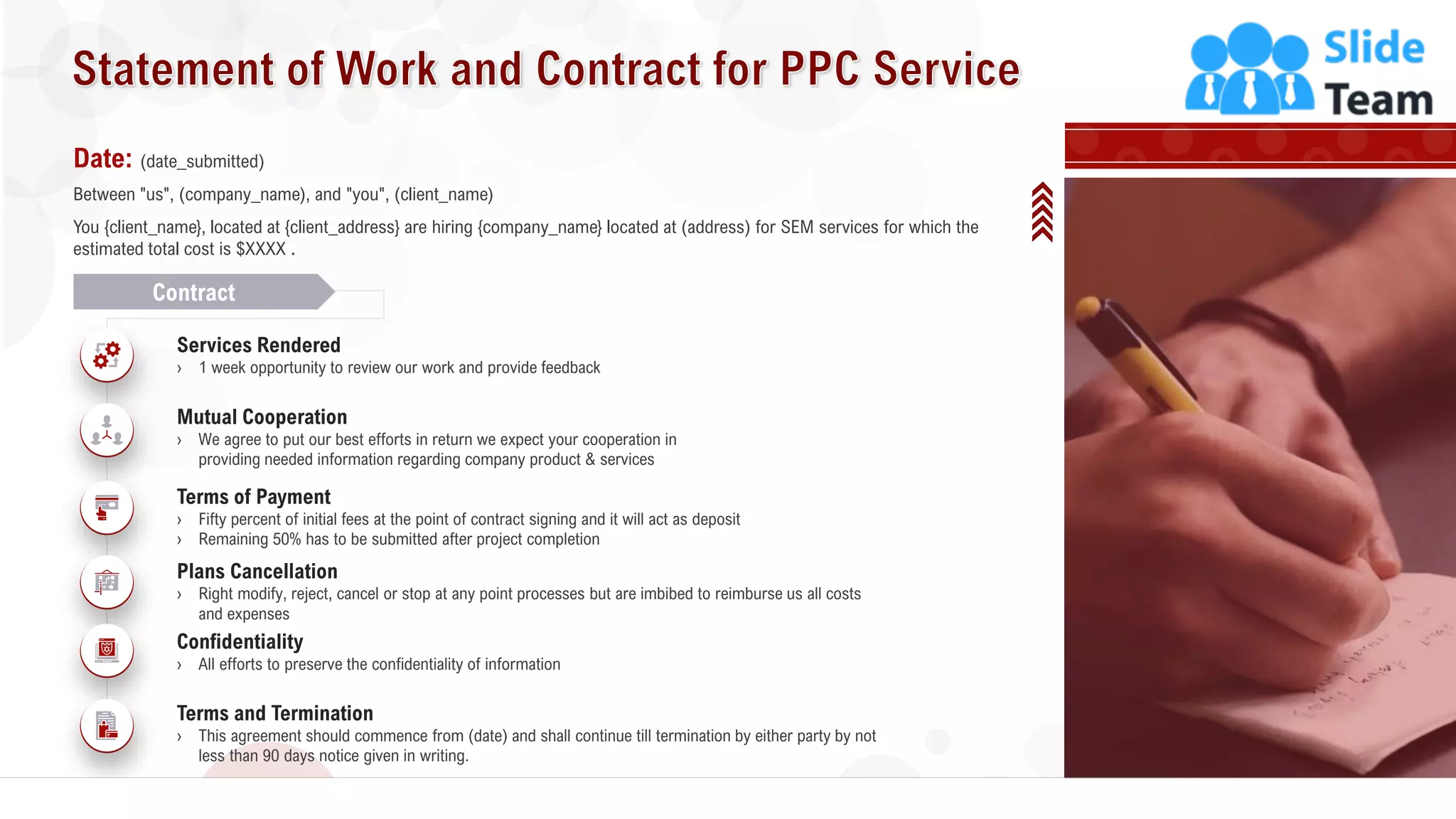 26
Date: (date_submitted)
Between "us", (company_name), and "you", (client_name)
You {client_name}, located at {client_address} are hiring {company_name} located at (address) for SEM services for which the
estimated total cost is $XXXX .
Contract
Services Rendered
› 1 week opportunity to review our work and provide feedback
Mutual Cooperation
› We agree to put our best efforts in return we expect your cooperation in
providing needed information regarding company product & services
Terms of Payment
› Fifty percent of initial fees at the point of contract signing and it will act as deposit
› Remaining 50% has to be submitted after project completion
Plans Cancellation
› Right modify, reject, cancel or stop at any point processes but are imbibed to reimburse us all costs
and expenses
Confidentiality
› All efforts to preserve the confidentiality of information
Terms and Termination
› This agreement should commence from (date) and shall continue till termination by either party by not
less than 90 days notice given in writing.
 