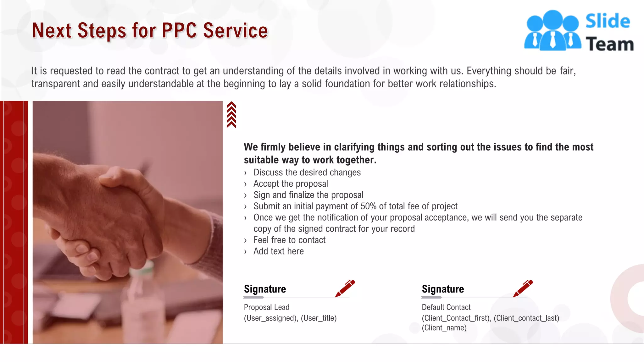 28
It is requested to read the contract to get an understanding of the details involved in working with us. Everything should be fair,
transparent and easily understandable at the beginning to lay a solid foundation for better work relationships.
We firmly believe in clarifying things and sorting out the issues to find the most
suitable way to work together.
› Discuss the desired changes
› Accept the proposal
› Sign and finalize the proposal
› Submit an initial payment of 50% of total fee of project
› Once we get the notification of your proposal acceptance, we will send you the separate
copy of the signed contract for your record
› Feel free to contact
› Add text here
Signature
Proposal Lead
(User_assigned), (User_title)
Signature
Default Contact
(Client_Contact_first), (Client_contact_last)
(Client_name)
 