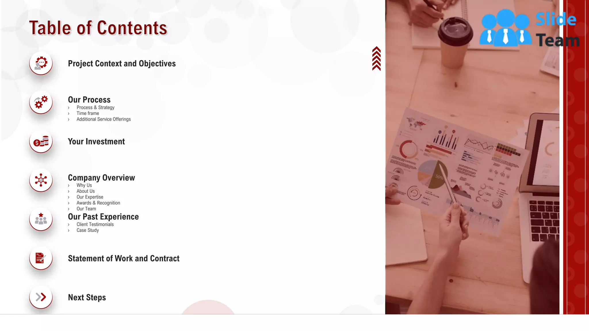 3
Project Context and Objectives
Our Process
› Process & Strategy
› Time frame
› Additional Service Offerings
Your Investment
Company Overview
› Why Us
› About Us
› Our Expertise
› Awards & Recognition
› Our Team
Next Steps
Statement of Work and Contract
Our Past Experience
› Client Testimonials
› Case Study
 
