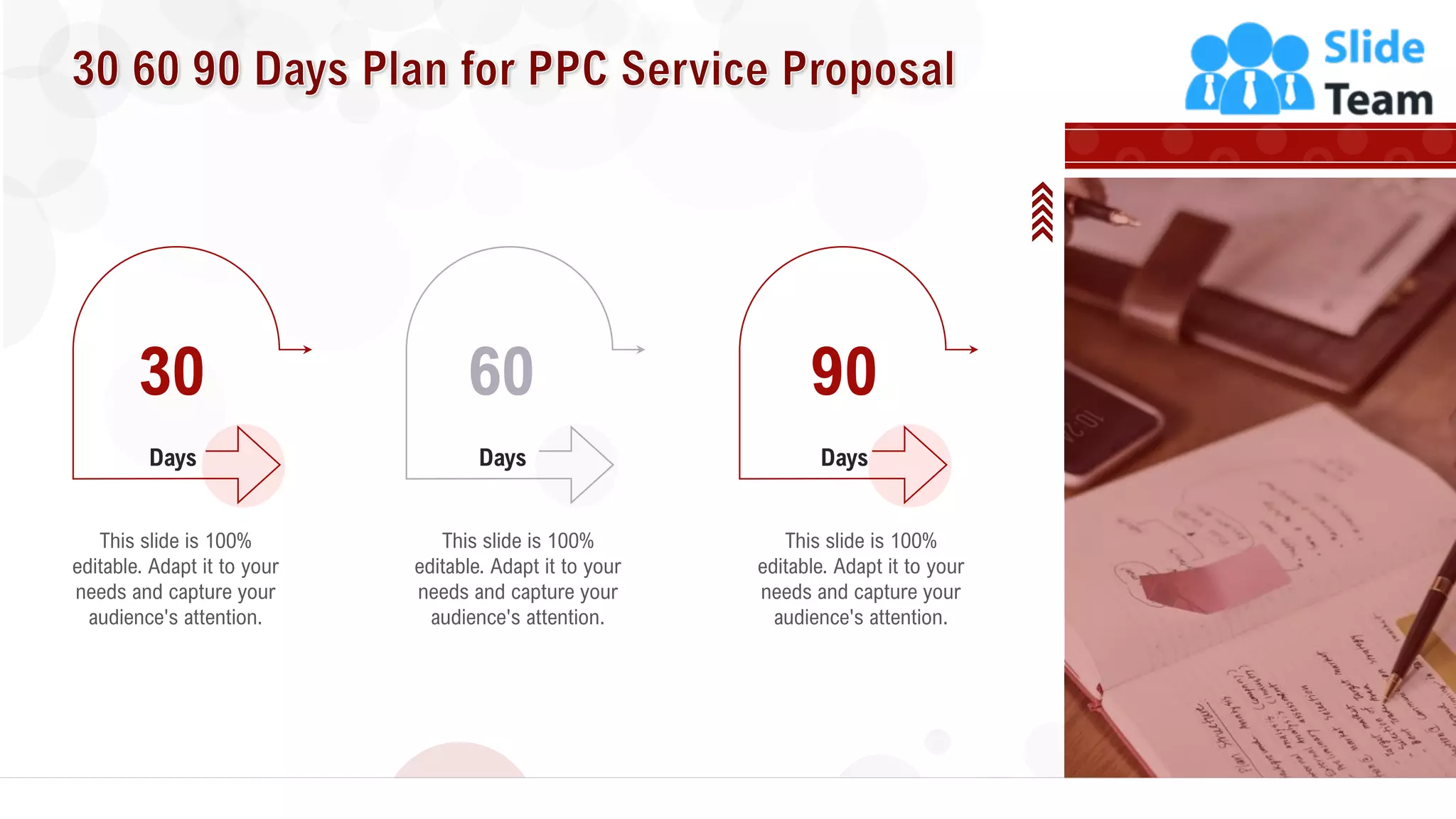 34
This slide is 100%
editable. Adapt it to your
needs and capture your
audience's attention.
Days
30
This slide is 100%
editable. Adapt it to your
needs and capture your
audience's attention.
Days
60
This slide is 100%
editable. Adapt it to your
needs and capture your
audience's attention.
Days
90
 