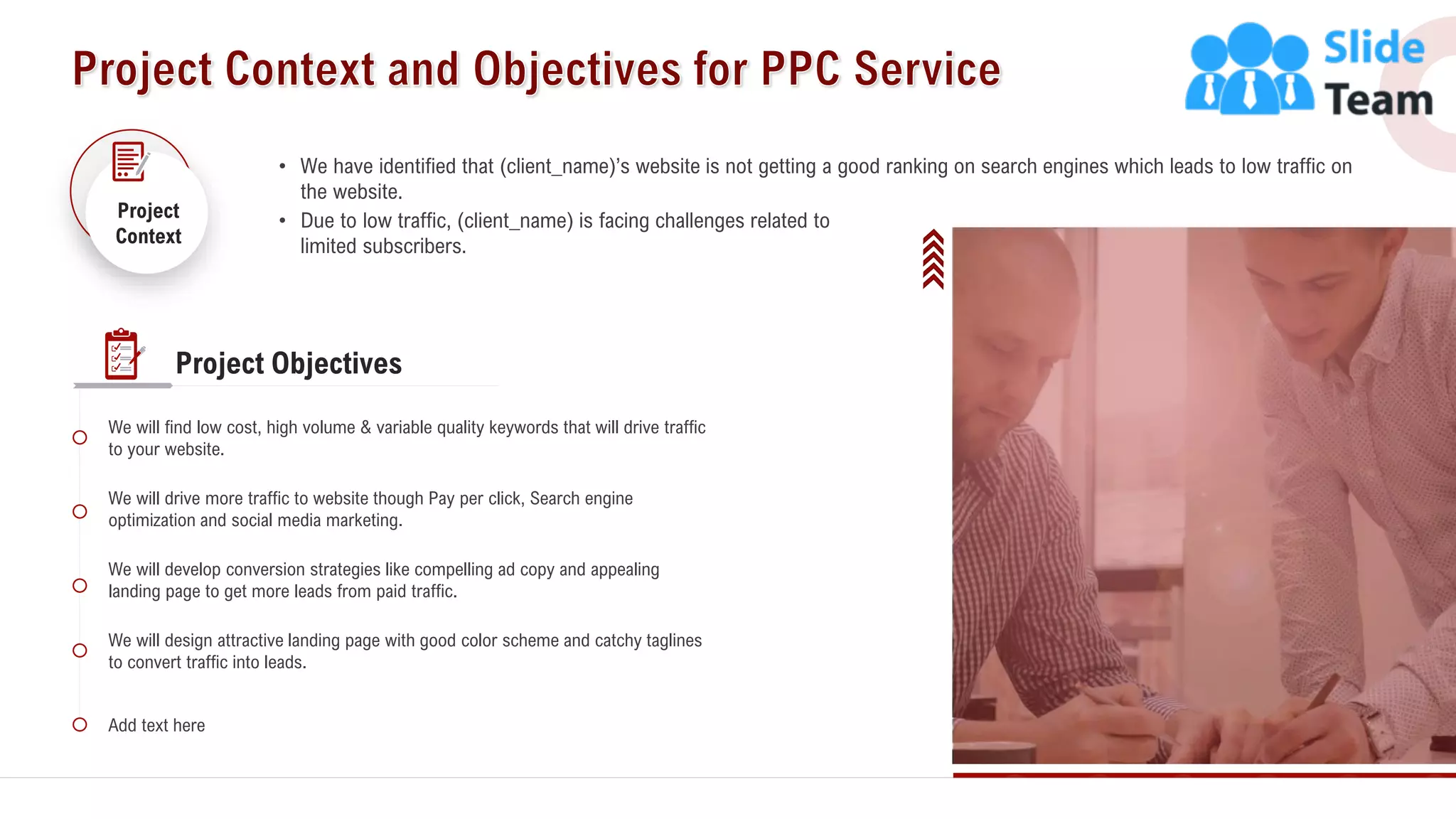 5
• We have identified that (client_name)’s website is not getting a good ranking on search engines which leads to low traffic on
the website.
• Due to low traffic, (client_name) is facing challenges related to
limited subscribers.
Project
Context
We will find low cost, high volume & variable quality keywords that will drive traffic
to your website.
We will drive more traffic to website though Pay per click, Search engine
optimization and social media marketing.
We will design attractive landing page with good color scheme and catchy taglines
to convert traffic into leads.
We will develop conversion strategies like compelling ad copy and appealing
landing page to get more leads from paid traffic.
Add text here
Project Objectives
 