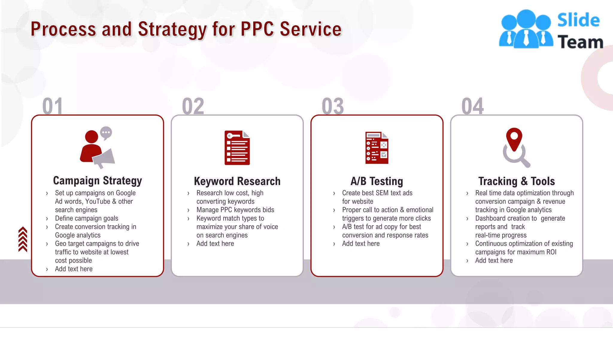 7
01
› Set up campaigns on Google
Ad words, YouTube & other
search engines
› Define campaign goals
› Create conversion tracking in
Google analytics
› Geo target campaigns to drive
traffic to website at lowest
cost possible
› Add text here
Campaign Strategy
02
Keyword Research
› Research low cost, high
converting keywords
› Manage PPC keywords bids
› Keyword match types to
maximize your share of voice
on search engines
› Add text here
04
Tracking & Tools
› Real time data optimization through
conversion campaign & revenue
tracking in Google analytics
› Dashboard creation to generate
reports and track
real-time progress
› Continuous optimization of existing
campaigns for maximum ROI
› Add text here
03
A/B Testing
› Create best SEM text ads
for website
› Proper call to action & emotional
triggers to generate more clicks
› A/B test for ad copy for best
conversion and response rates
› Add text here
 