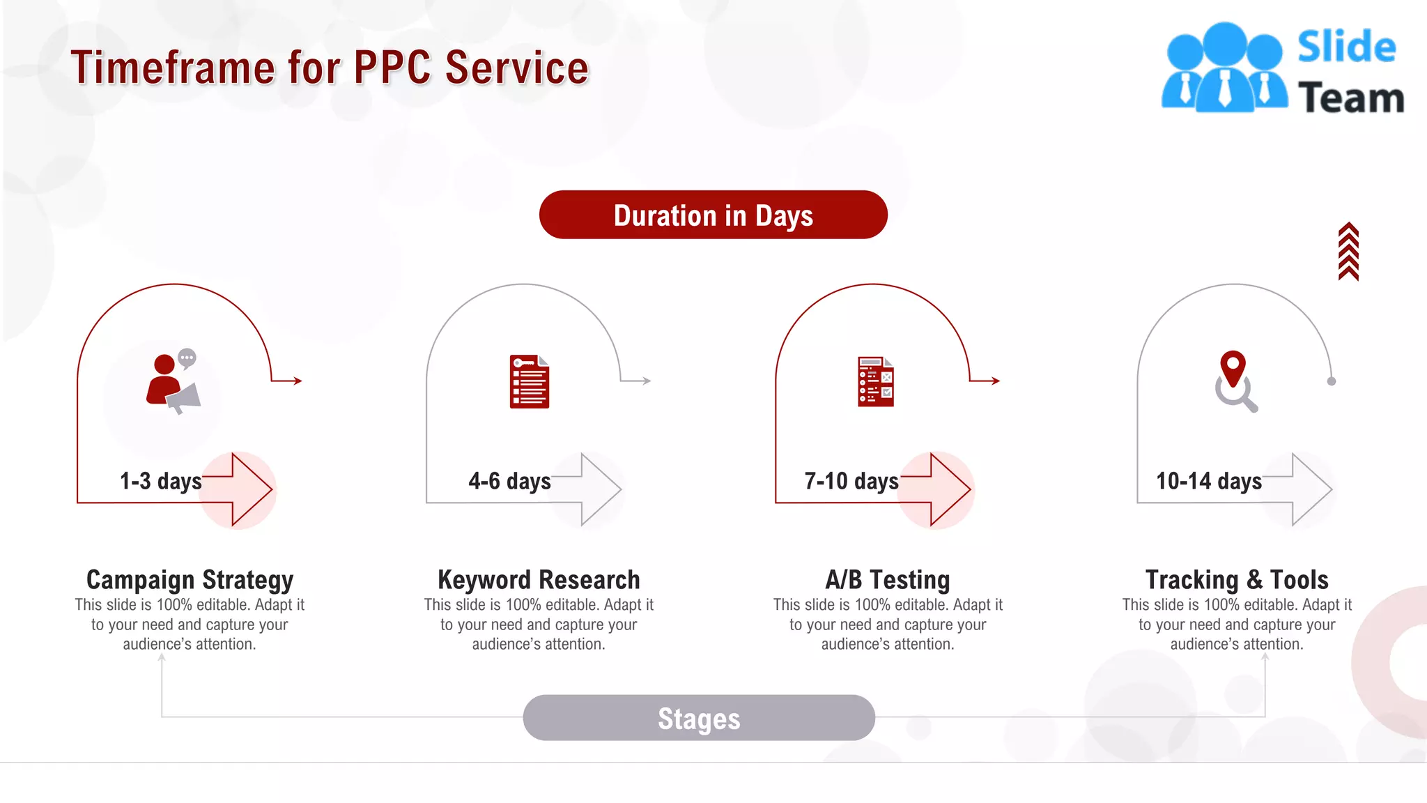 8
This slide is 100% editable. Adapt it
to your need and capture your
audience’s attention.
Campaign Strategy
1-3 days
This slide is 100% editable. Adapt it
to your need and capture your
audience’s attention.
Keyword Research
4-6 days
This slide is 100% editable. Adapt it
to your need and capture your
audience’s attention.
Tracking & Tools
10-14 days
This slide is 100% editable. Adapt it
to your need and capture your
audience’s attention.
A/B Testing
7-10 days
Duration in Days
Stages
 