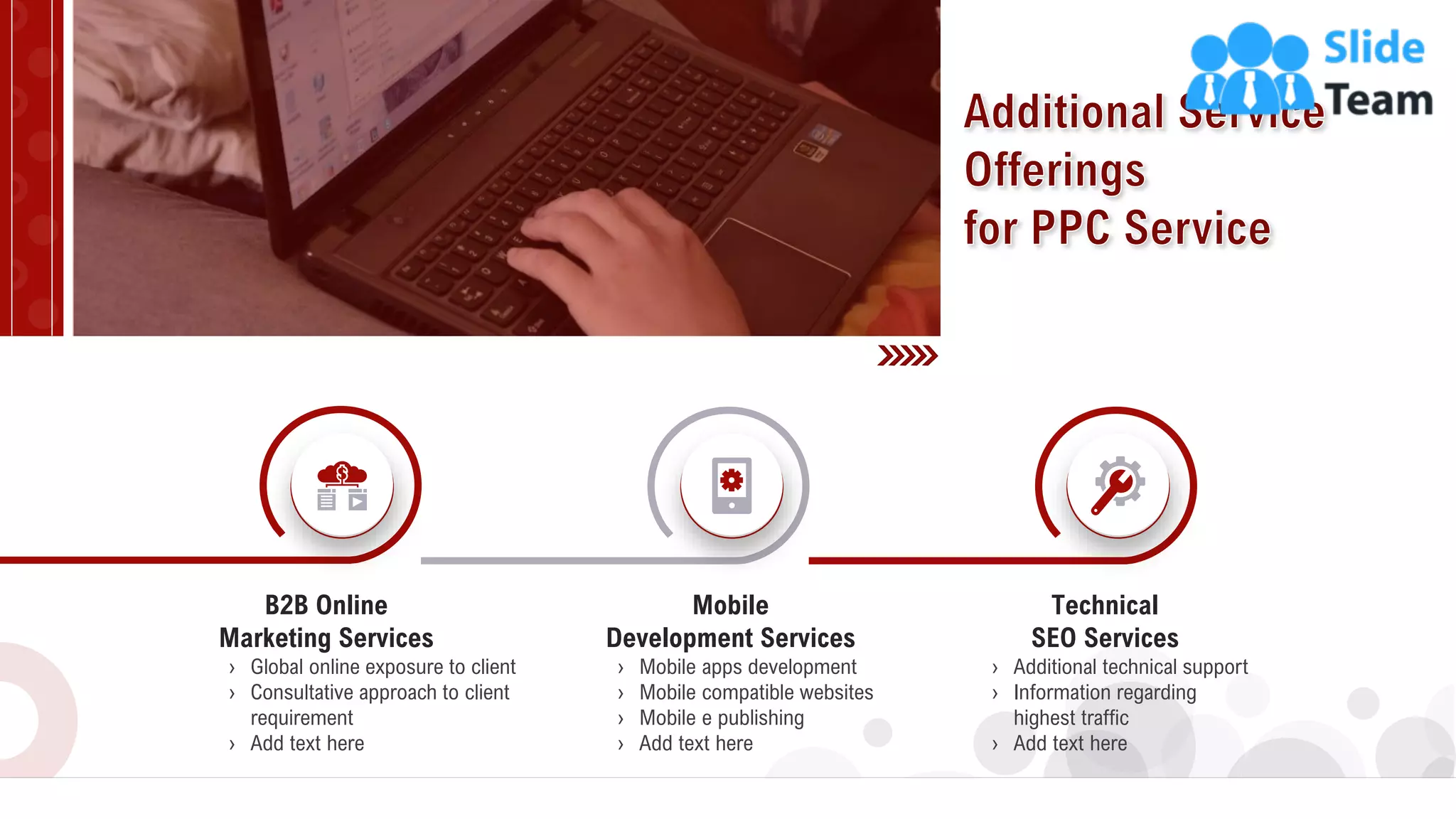 9
Technical
SEO Services
› Additional technical support
› Information regarding
highest traffic
› Add text here
› Mobile apps development
› Mobile compatible websites
› Mobile e publishing
› Add text here
Mobile
Development Services
› Global online exposure to client
› Consultative approach to client
requirement
› Add text here
B2B Online
Marketing Services
 